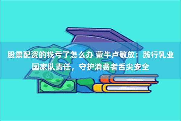股票配资的钱亏了怎么办 蒙牛卢敏放：践行乳业国家队责任，守护消费者舌尖安全