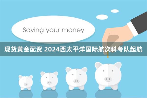 现货黄金配资 2024西太平洋国际航次科考队起航
