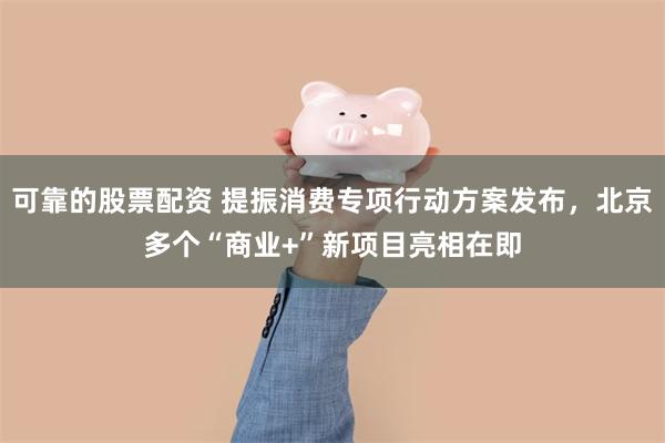 可靠的股票配资 提振消费专项行动方案发布，北京多个“商业+”新项目亮相在即