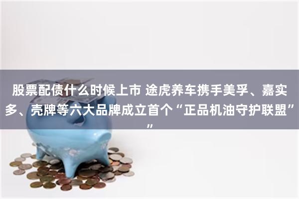 股票配债什么时候上市 途虎养车携手美孚、嘉实多、壳牌等六大品牌成立首个“正品机油守护联盟”