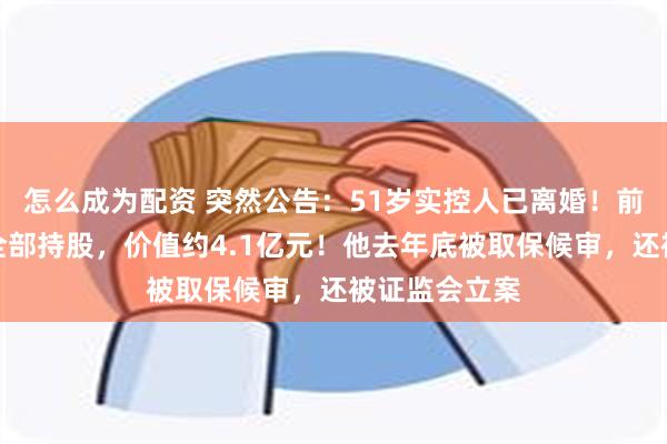 怎么成为配资 突然公告：51岁实控人已离婚！前妻将得到其全部持股，价值约4.1亿元！他去年底被取保候审，还被证监会立案