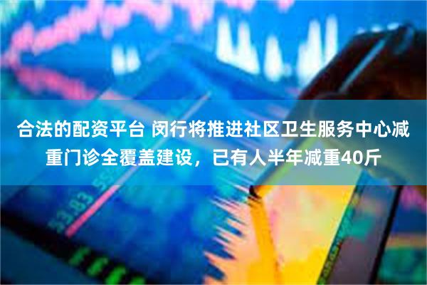 合法的配资平台 闵行将推进社区卫生服务中心减重门诊全覆盖建设，已有人半年减重40斤