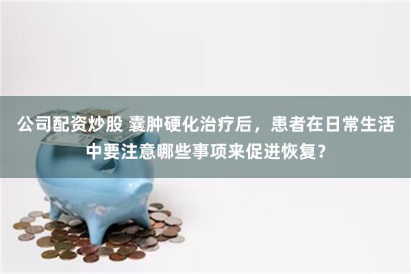 公司配资炒股 囊肿硬化治疗后，患者在日常生活中要注意哪些事项来促进恢复？