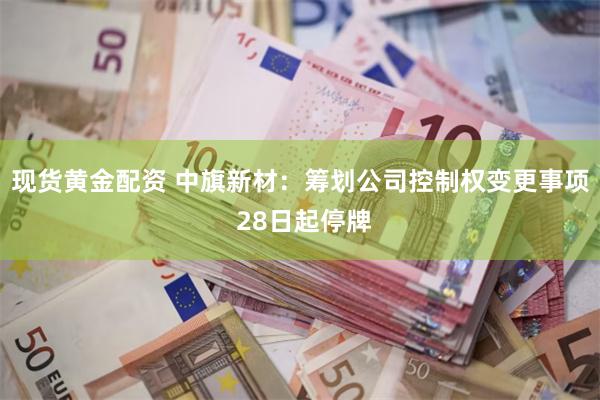 现货黄金配资 中旗新材：筹划公司控制权变更事项 28日起停牌