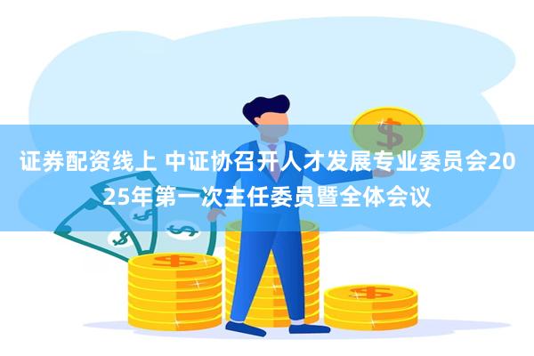 证券配资线上 中证协召开人才发展专业委员会2025年第一次主任委员暨全体会议