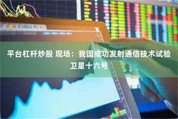 平台杠杆炒股 现场：我国成功发射通信技术试验卫星十六号