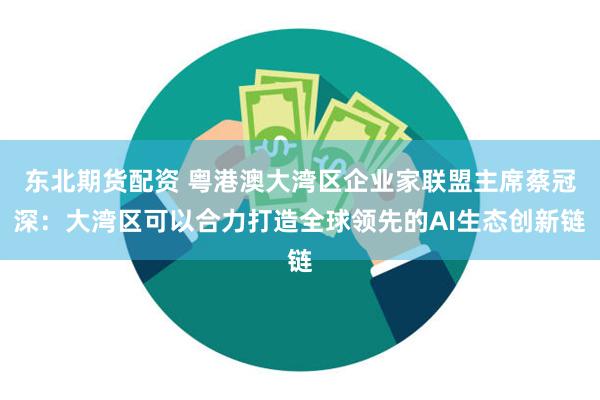 东北期货配资 粤港澳大湾区企业家联盟主席蔡冠深：大湾区可以合力打造全球领先的AI生态创新链