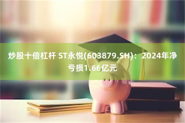 炒股十倍杠杆 ST永悦(603879.SH)：2024年净亏损1.66亿元