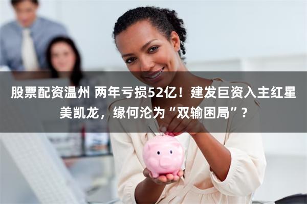 股票配资温州 两年亏损52亿！建发巨资入主红星美凯龙，缘何沦为“双输困局”？