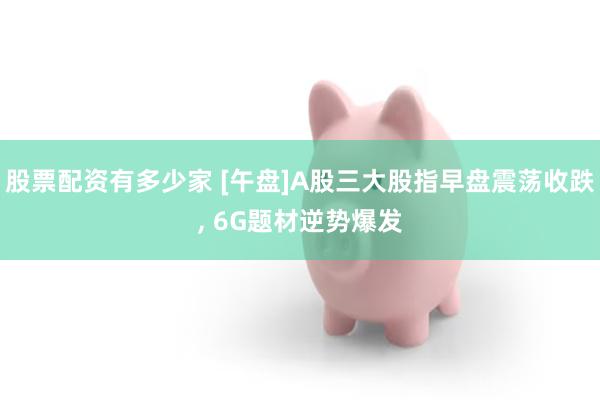 股票配资有多少家 [午盘]A股三大股指早盘震荡收跌, 6G题材逆势爆发