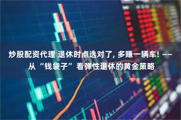 炒股配资代理 退休时点选对了, 多赚一辆车! —— 从 “钱袋子” 看弹性退休的黄金策略