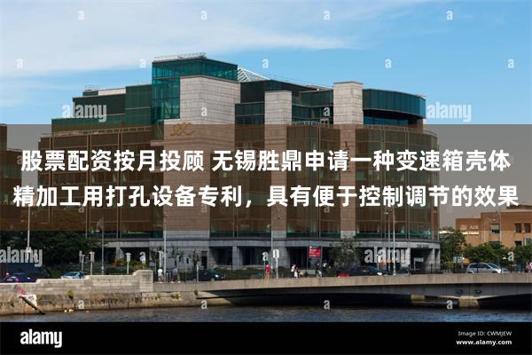 股票配资按月投顾 无锡胜鼎申请一种变速箱壳体精加工用打孔设备专利，具有便于控制调节的效果