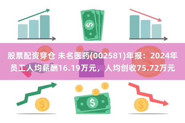 股票配资穿仓 未名医药(002581)年报：2024年员工人均薪酬16.19万元，人均创收75.72万元