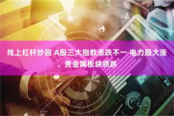 线上杠杆炒股 A股三大指数涨跌不一 电力股大涨、贵金属板块领跌
