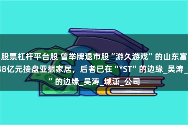 股票杠杆平台股 曾举牌退市股“游久游戏”的山东富豪，拟4.48亿元接盘亚振家居，后者已在“*ST”的边缘_吴涛_域潇_公司