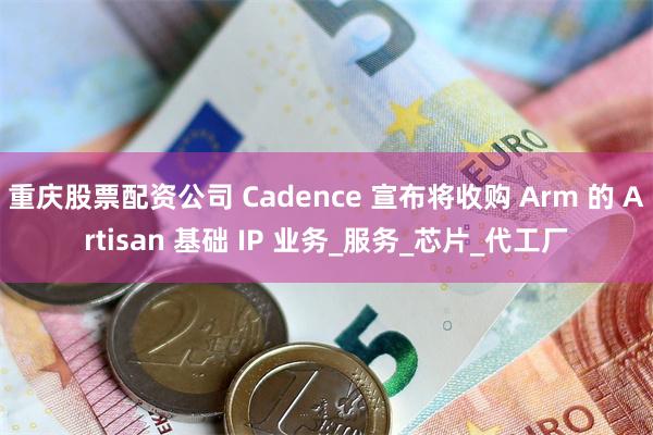 重庆股票配资公司 Cadence 宣布将收购 Arm 的 Artisan 基础 IP 业务_服务_芯片_代工厂