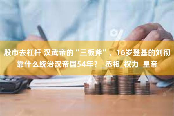 股市去杠杆 汉武帝的“三板斧”，16岁登基的刘彻靠什么统治汉帝国54年？_丞相_权力_皇帝