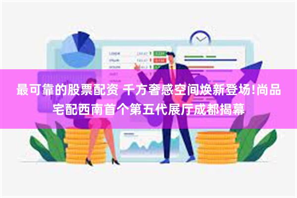 最可靠的股票配资 千方奢感空间焕新登场!尚品宅配西南首个第五代展厅成都揭幕