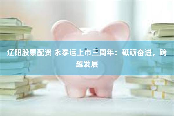 辽阳股票配资 永泰运上市三周年：砥砺奋进，跨越发展