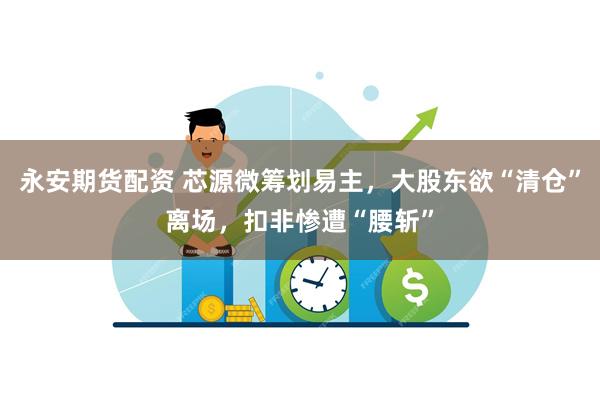 永安期货配资 芯源微筹划易主，大股东欲“清仓”离场，扣非惨遭“腰斩”