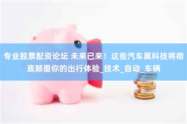 专业股票配资论坛 未来已来！这些汽车黑科技将彻底颠覆你的出行体验_技术_自动_车辆