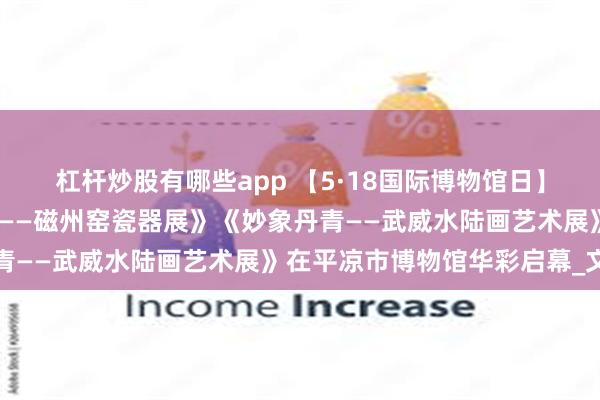 杠杆炒股有哪些app 【5·18国际博物馆日】‖《千年窑火•生生不息——磁州窑瓷器展》《妙象丹青——武威水陆画艺术展》在平凉市博物馆华彩启幕_文化