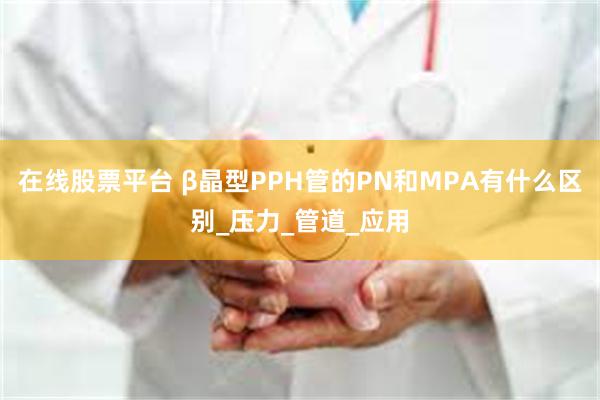 在线股票平台 β晶型PPH管的PN和MPA有什么区别_压力_管道_应用