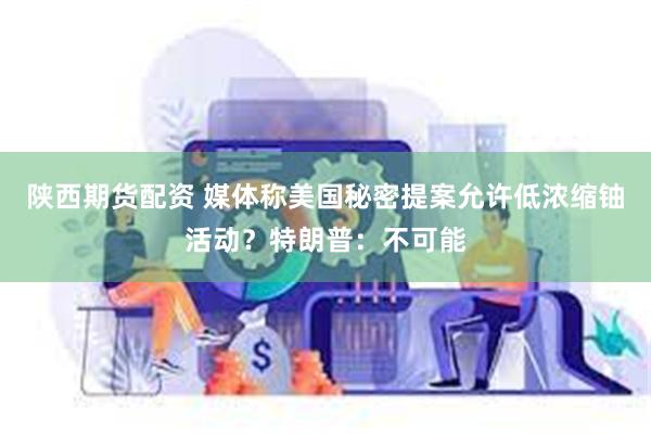 陕西期货配资 媒体称美国秘密提案允许低浓缩铀活动？特朗普：不可能