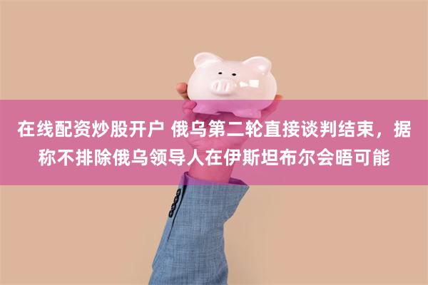 在线配资炒股开户 俄乌第二轮直接谈判结束，据称不排除俄乌领导人在伊斯坦布尔会晤可能