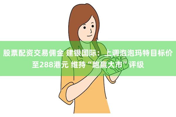 股票配资交易佣金 建银国际：上调泡泡玛特目标价至288港元 维持“跑赢大市”评级