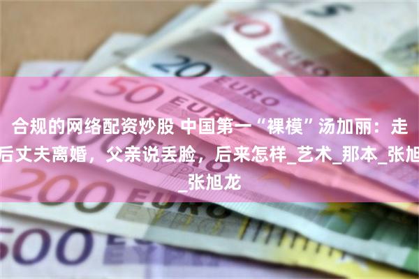 合规的网络配资炒股 中国第一“裸模”汤加丽：走红后丈夫离婚，父亲说丢脸，后来怎样_艺术_那本_张旭龙