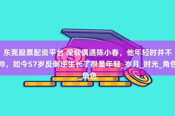 东莞股票配资平台 深圳偶遇陈小春，他年轻时并不帅，如今57岁反倒逆生长了很显年轻_岁月_时光_角色