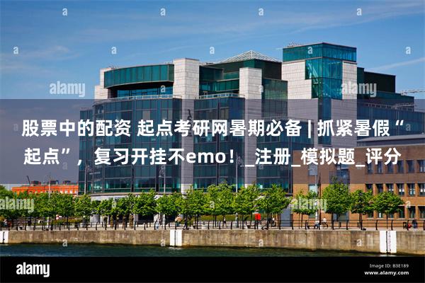 股票中的配资 起点考研网暑期必备 | 抓紧暑假“起点”，复习开挂不emo！_注册_模拟题_评分