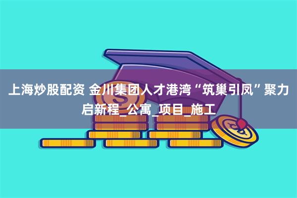 上海炒股配资 金川集团人才港湾“筑巢引凤”聚力启新程_公寓_项目_施工