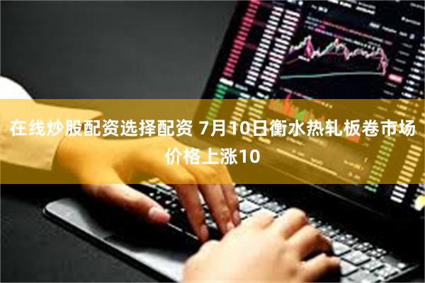 在线炒股配资选择配资 7月10日衡水热轧板卷市场价格上涨10