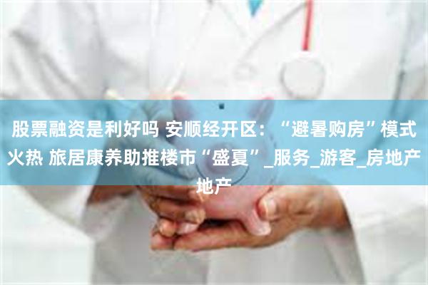 股票融资是利好吗 安顺经开区：“避暑购房”模式火热 旅居康养助推楼市“盛夏”_服务_游客_房地产