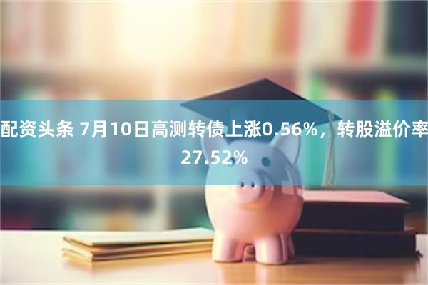 配资头条 7月10日高测转债上涨0.56%，转股溢价率27.52%