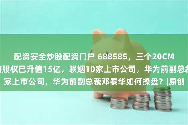 配资安全炒股配资门户 688585，三个20CM涨停！智元机器人拟收购股权已升值15亿，联姻10家上市公司，华为前副总裁邓泰华如何操盘？|原创