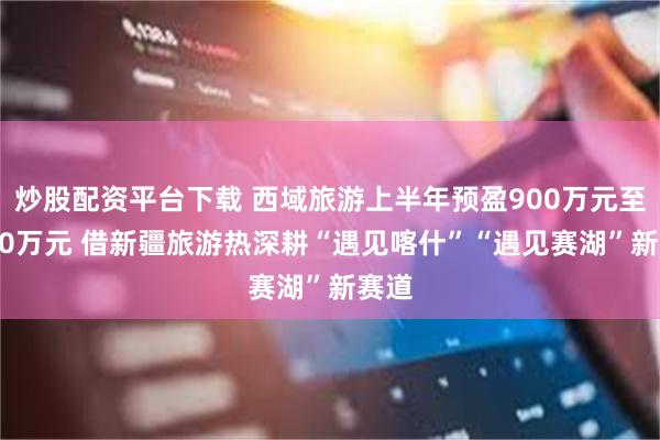 炒股配资平台下载 西域旅游上半年预盈900万元至1100万元 借新疆旅游热深耕“遇见喀什”“遇见赛湖”新赛道