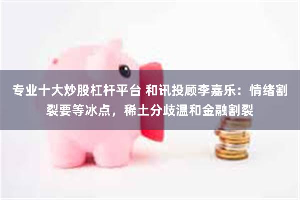 专业十大炒股杠杆平台 和讯投顾李嘉乐：情绪割裂要等冰点，稀土分歧温和金融割裂