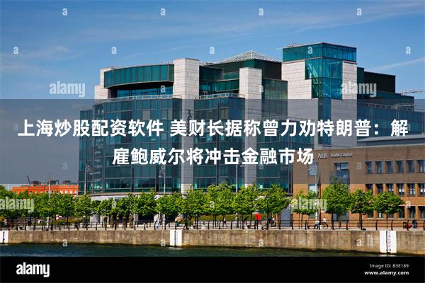 上海炒股配资软件 美财长据称曾力劝特朗普：解雇鲍威尔将冲击金融市场