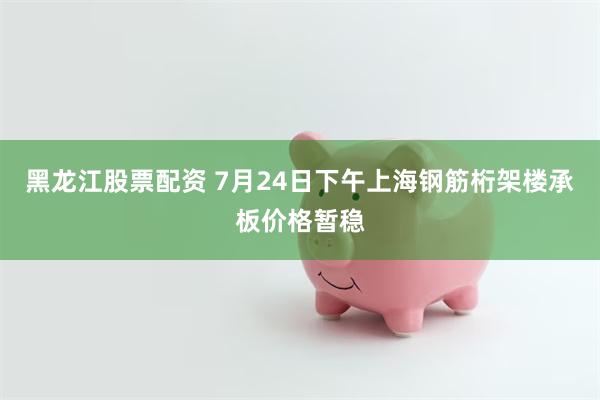 黑龙江股票配资 7月24日下午上海钢筋桁架楼承板价格暂稳