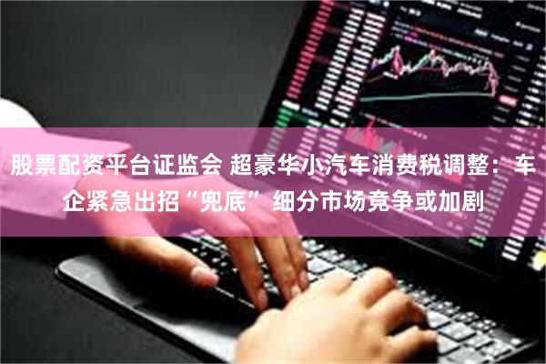 股票配资平台证监会 超豪华小汽车消费税调整：车企紧急出招“兜底” 细分市场竞争或加剧