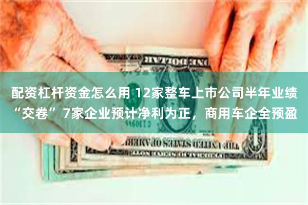 配资杠杆资金怎么用 12家整车上市公司半年业绩“交卷” 7家企业预计净利为正，商用车企全预盈