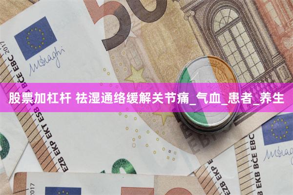股票加杠杆 祛湿通络缓解关节痛_气血_患者_养生