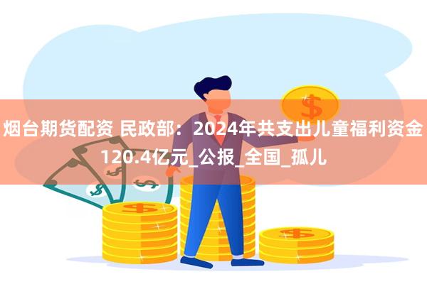 烟台期货配资 民政部：2024年共支出儿童福利资金120.4亿元_公报_全国_孤儿