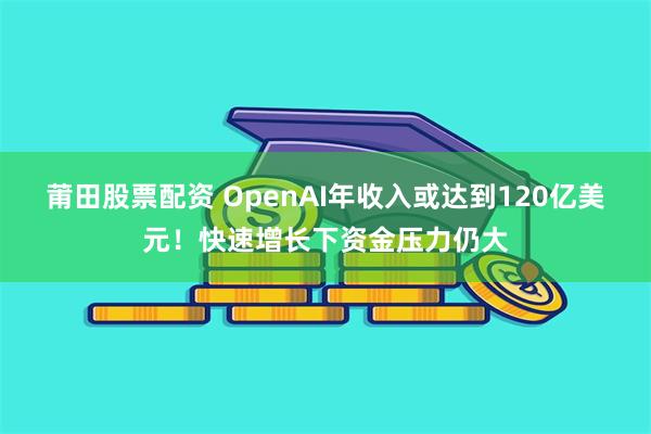 莆田股票配资 OpenAI年收入或达到120亿美元！快速增长下资金压力仍大
