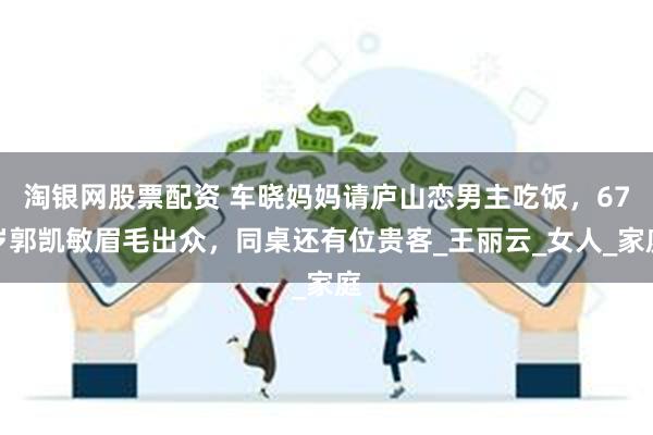 淘银网股票配资 车晓妈妈请庐山恋男主吃饭，67岁郭凯敏眉毛出众，同桌还有位贵客_王丽云_女人_家庭