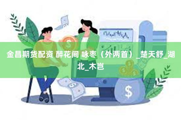 金昌期货配资 醉花间 咏枣（外两首）_楚天舒_湖北_木岂