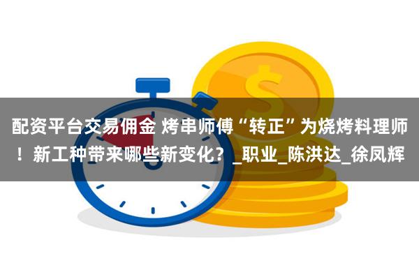 配资平台交易佣金 烤串师傅“转正”为烧烤料理师！新工种带来哪些新变化？_职业_陈洪达_徐凤辉